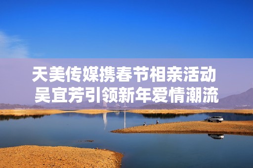 天美传媒携春节相亲活动 吴宜芳引领新年爱情潮流