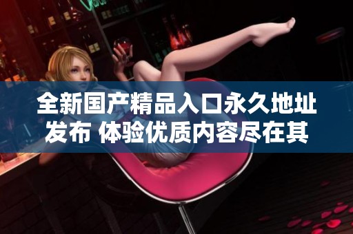 全新国产精品入口永久地址发布 体验优质内容尽在其中