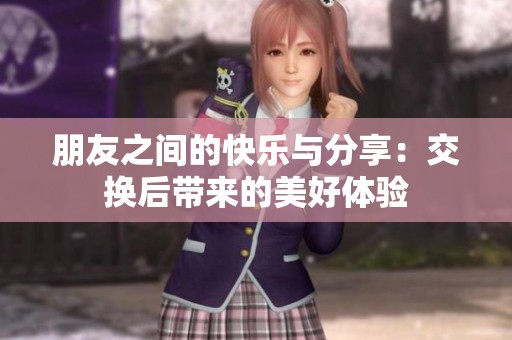 朋友之间的快乐与分享：交换后带来的美好体验