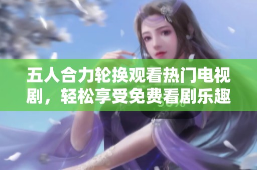 五人合力轮换观看热门电视剧，轻松享受免费看剧乐趣