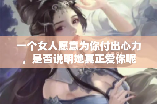 一个女人愿意为你付出心力，是否说明她真正爱你呢