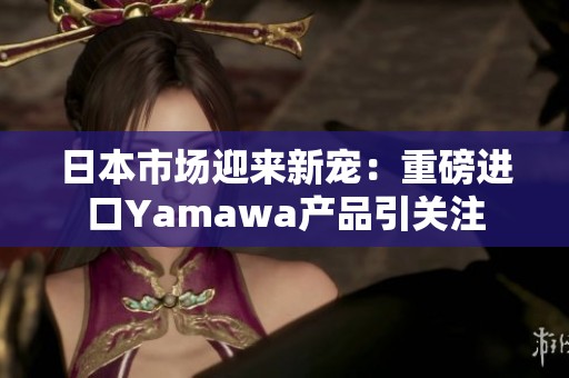 日本市场迎来新宠：重磅进口Yamawa产品引关注