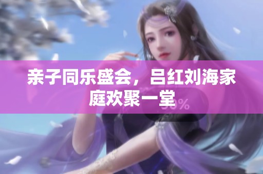 亲子同乐盛会，吕红刘海家庭欢聚一堂