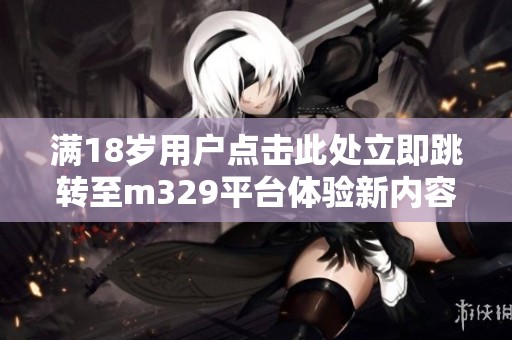 满18岁用户点击此处立即跳转至m329平台体验新内容