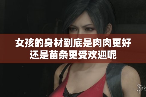 女孩的身材到底是肉肉更好还是苗条更受欢迎呢