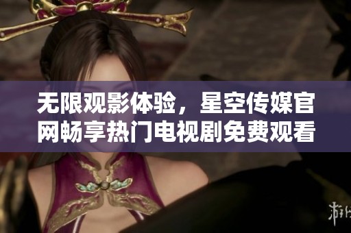 无限观影体验，星空传媒官网畅享热门电视剧免费观看