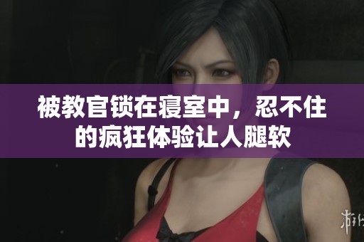 被教官锁在寝室中，忍不住的疯狂体验让人腿软