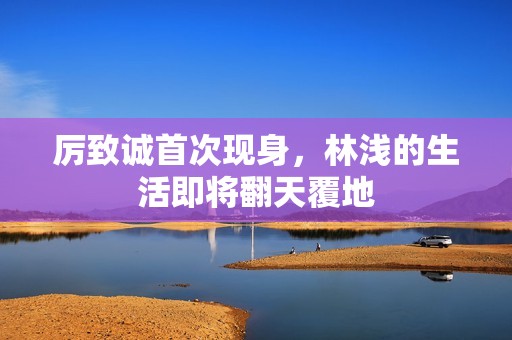 厉致诚首次现身，林浅的生活即将翻天覆地