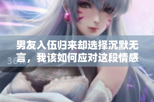 男友入伍归来却选择沉默无言，我该如何应对这段情感转折