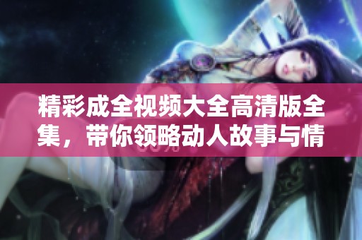 精彩成全视频大全高清版全集，带你领略动人故事与情感深度