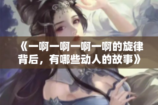 《一啊一啊一啊一啊的旋律背后，有哪些动人的故事》