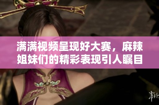 满满视频呈现好大赛，麻辣姐妹们的精彩表现引人瞩目
