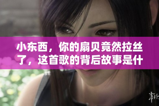小东西，你的扇贝竟然拉丝了，这首歌的背后故事是什么