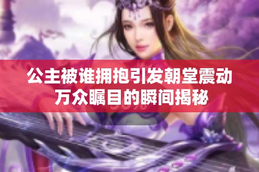 公主被谁拥抱引发朝堂震动 万众瞩目的瞬间揭秘