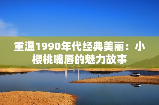 重温1990年代经典美丽：小樱桃嘴唇的魅力故事
