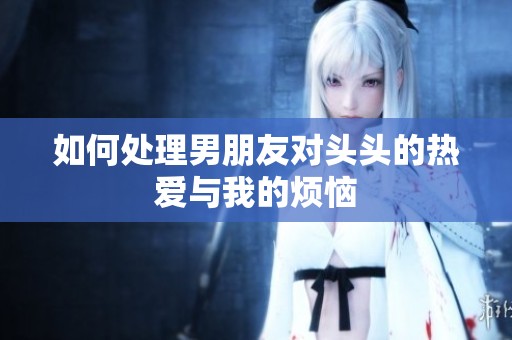 如何处理男朋友对头头的热爱与我的烦恼