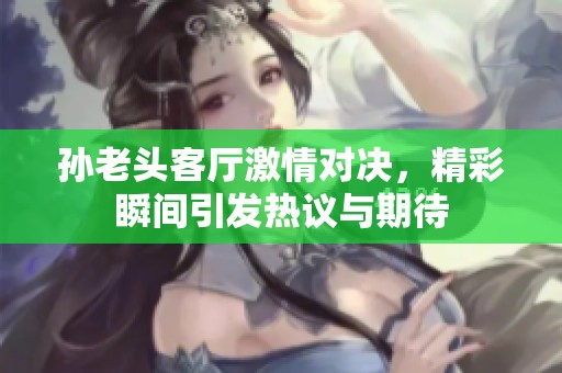 孙老头客厅激情对决，精彩瞬间引发热议与期待