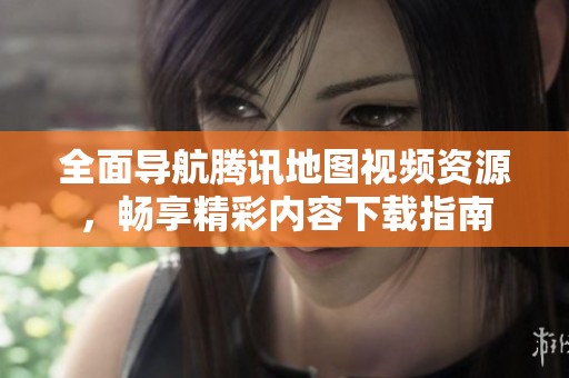 全面导航腾讯地图视频资源，畅享精彩内容下载指南