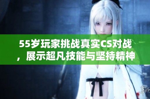 55岁玩家挑战真实CS对战，展示超凡技能与坚持精神