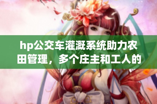 hp公交车灌溉系统助力农田管理，多个庄主和工人的共同努力