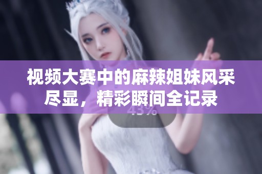 视频大赛中的麻辣姐妹风采尽显，精彩瞬间全记录