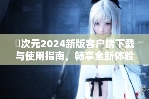 囧次元2024新版客户端下载与使用指南，畅享全新体验