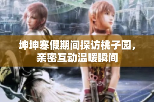 坤坤寒假期间探访桃子园，亲密互动温暖瞬间