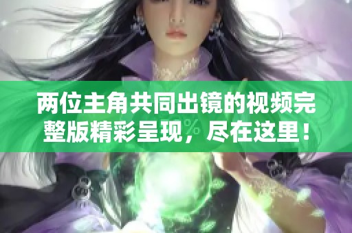 两位主角共同出镜的视频完整版精彩呈现，尽在这里！