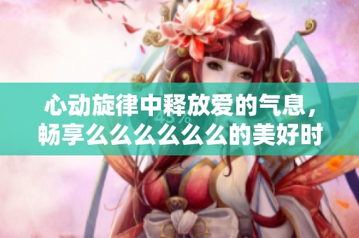 心动旋律中释放爱的气息，畅享么么么么么么的美好时光