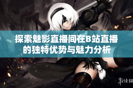 探索魅影直播间在B站直播的独特优势与魅力分析