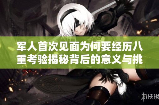 军人首次见面为何要经历八重考验揭秘背后的意义与挑战