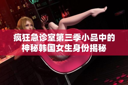 疯狂急诊室第三季小品中的神秘韩国女生身份揭秘