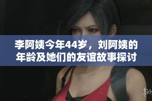 李阿姨今年44岁，刘阿姨的年龄及她们的友谊故事探讨