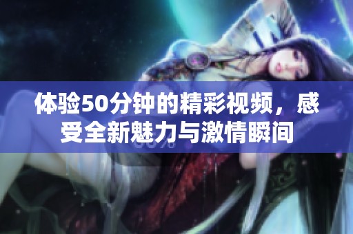 体验50分钟的精彩视频，感受全新魅力与激情瞬间