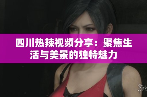 四川热辣视频分享：聚焦生活与美景的独特魅力
