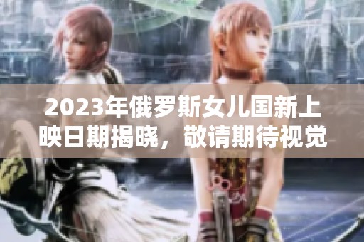 2023年俄罗斯女儿国新上映日期揭晓，敬请期待视觉盛宴