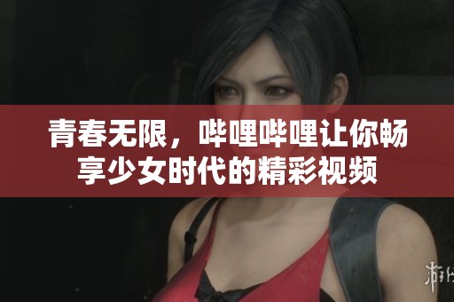 青春无限，哔哩哔哩让你畅享少女时代的精彩视频