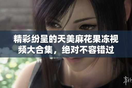 精彩纷呈的天美麻花果冻视频大合集，绝对不容错过