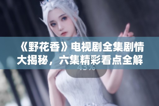 《野花香》电视剧全集剧情大揭秘，六集精彩看点全解析