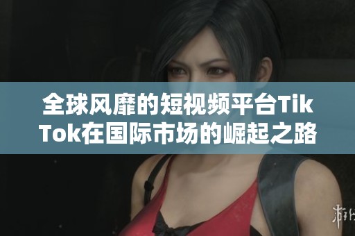 全球风靡的短视频平台TikTok在国际市场的崛起之路