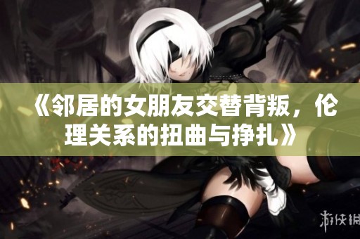 《邻居的女朋友交替背叛，伦理关系的扭曲与挣扎》
