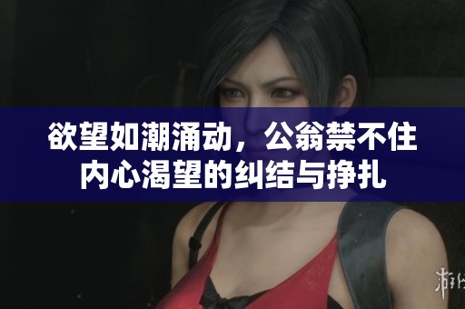 欲望如潮涌动，公翁禁不住内心渴望的纠结与挣扎