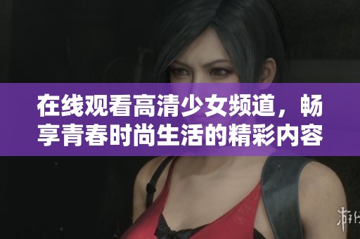 在线观看高清少女频道，畅享青春时尚生活的精彩内容