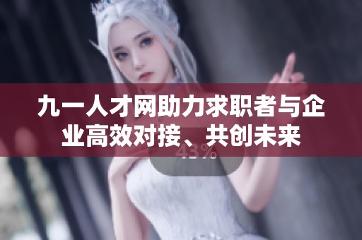 九一人才网助力求职者与企业高效对接、共创未来