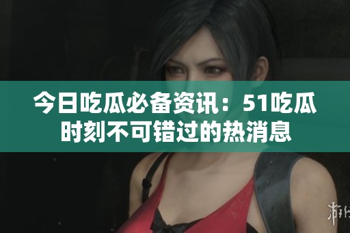 今日吃瓜必备资讯：51吃瓜时刻不可错过的热消息