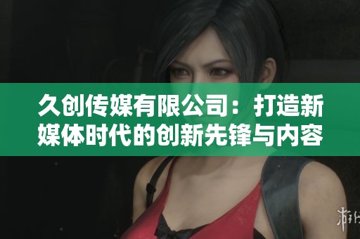久创传媒有限公司：打造新媒体时代的创新先锋与内容领航者