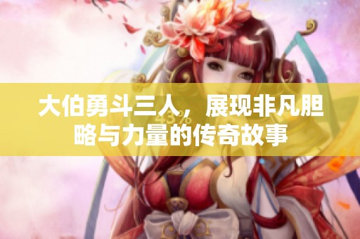 大伯勇斗三人，展现非凡胆略与力量的传奇故事