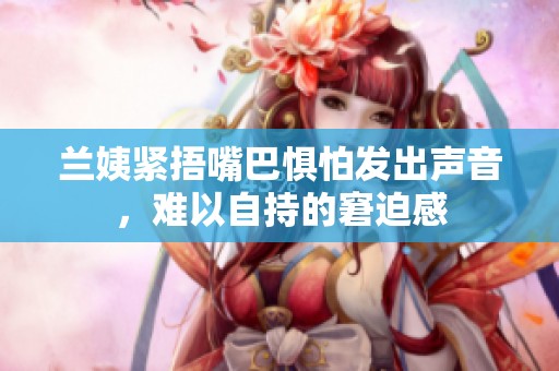 兰姨紧捂嘴巴惧怕发出声音，难以自持的窘迫感