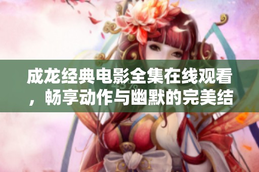 成龙经典电影全集在线观看，畅享动作与幽默的完美结合