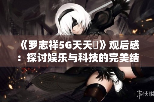 《罗志祥5G天天奭》观后感：探讨娱乐与科技的完美结合